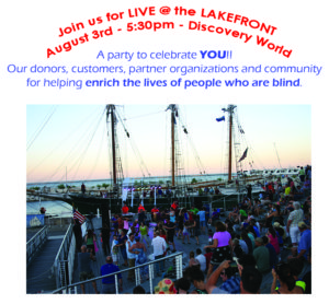 Join us for Live at the Lakefront on August 3 at 5:30pm at Discovery World. A party to celebrate YOU!! Our donors, customers, partner organizations and community for helping enrich the lives of people who are blind.