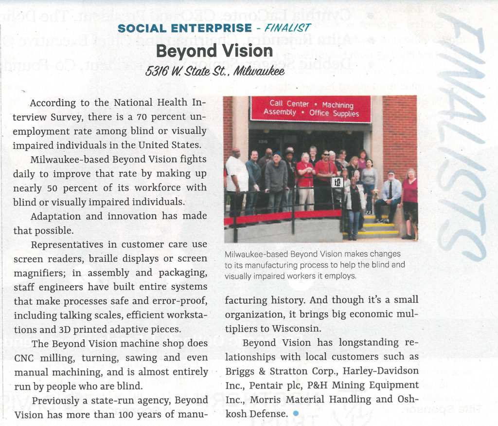 Social Enterprise - Finalist - Beyond Vision. According to the National Health Interview Survey, there is a 70 percent unemployment rate among blind or visually impaired individuals in the United States. Milwaukee based Beyond Vision fights daily to improve that rate by making up nearly 50 percent of its workforce with blind or visually impaired individuals. Adaptation and innovation has made that possible. Representative in customer care use screen readers, braille displays or screen magnifiers: in assembly and packaging, staff engineers have built entire systems that make processes safe and error-proof, including talking scales, efficient workstations and 3D printed adaptive pieces. The Beyond Vision machine shop does CNC milling, turning, sawing and even manual machining, and is almost entirely run by people who are blind. Previously a state run agency, Beyond Vision has more than 100 years of manufacturing history. And though it's a small organization, it brings big economic multipliers to Wisconsin. Beyond Vision has longstanding relationships with local customers such as Briggs & Stratton, Harley Davidson, Pentair, P&H, Morris Material Handling and Oshkosh Defense.