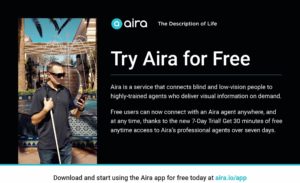 Try Aira for free. Aira is a service that connects blind and low-vision people to highly trained agents who delivery visual information on demand. Free users can now connect with an Aira agent anywhere, anytime, thanks to a 7-Day Trial! Get 30 minutes of free access to Aira's professional agents over seven days.