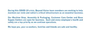 During this COVID-19 crisis, Beyond Vision team members are working to help maintain our state and nation’s critical infrastructure as an essential business. Our Machine Shop, Assembly & Packaging, Customer Care Center and Base Supply Centers are open for business. Each and every employee’s health and safety are a top priority as we continue operations. We hope you, your co-workers, families and friends are safe and healthy.